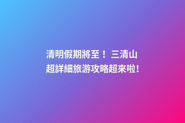 清明假期將至！三清山超詳細旅游攻略超來啦！